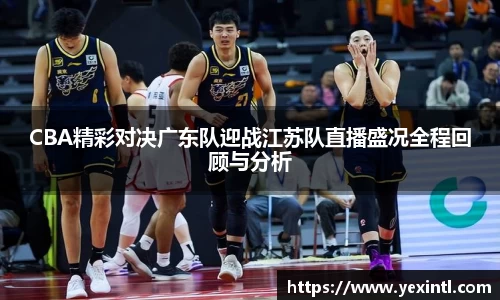 CBA精彩对决广东队迎战江苏队直播盛况全程回顾与分析