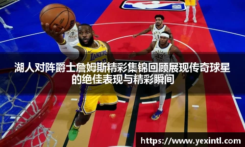 湖人对阵爵士詹姆斯精彩集锦回顾展现传奇球星的绝佳表现与精彩瞬间
