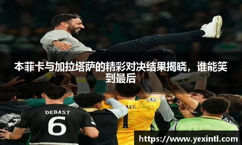 本菲卡与加拉塔萨的精彩对决结果揭晓，谁能笑到最后