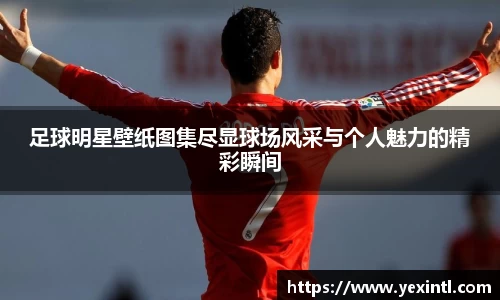 足球明星壁纸图集尽显球场风采与个人魅力的精彩瞬间