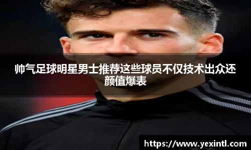 帅气足球明星男士推荐这些球员不仅技术出众还颜值爆表