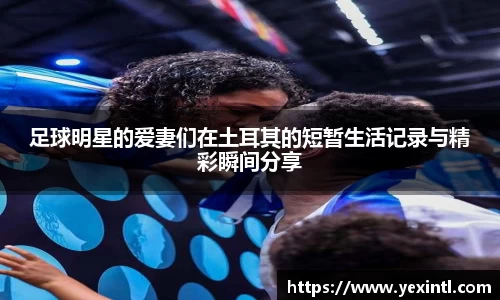 足球明星的爱妻们在土耳其的短暂生活记录与精彩瞬间分享